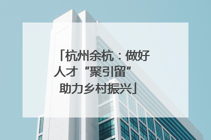 杭州余杭：做好人才“聚引留” 助力乡村振兴