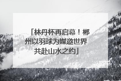 林丹杯再启幕！郴州以羽球为媒邀世界共赴山水之约