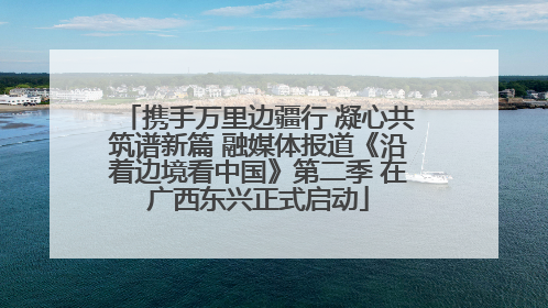 携手万里边疆行 凝心共筑谱新篇 融媒体报道《沿着边境看中国》第二季 在广西东兴正式启动