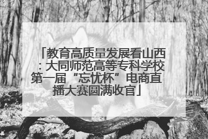 教育高质量发展看山西：大同师范高等专科学校第一届“忘忧杯”电商直播大赛圆满收官
