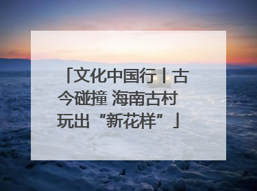 文化中国行丨古今碰撞 海南古村玩出“新花样”