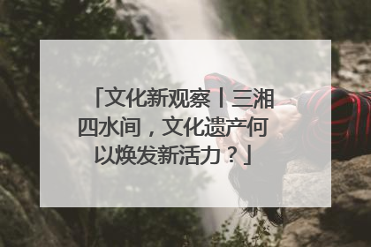 文化新观察丨三湘四水间，文化遗产何以焕发新活力？