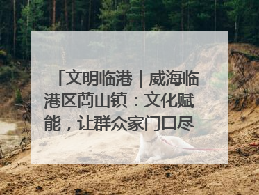 文明临港｜威海临港区蔄山镇：文化赋能，让群众家门口尽享幸福生活