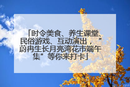 时令美食、养生课堂、民俗游戏、互动演出，“蔚冉生长月亮湾花市端午集”等你来打卡