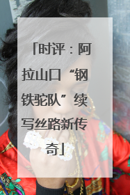 时评：阿拉山口“钢铁驼队”续写丝路新传奇
