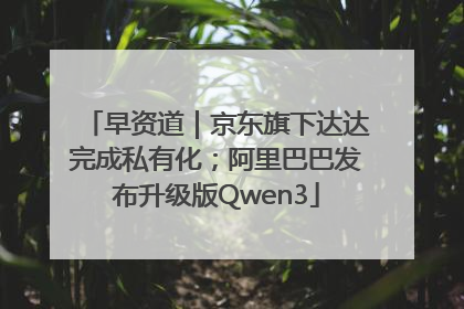 早资道｜京东旗下达达完成私有化；阿里巴巴发布升级版Qwen3