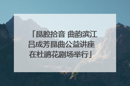 昆腔拾音 曲韵滨江 吕成芳昆曲公益讲座在杜鹃花剧场举行