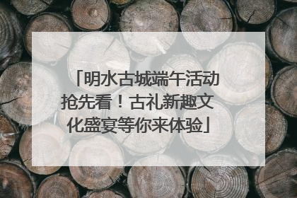 明水古城端午活动抢先看！古礼新趣文化盛宴等你来体验