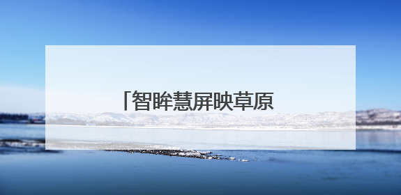 智眸慧屏映草原 铁心服务暖归途