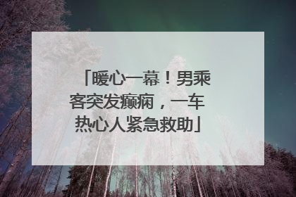 暖心一幕！男乘客突发癫痫，一车热心人紧急救助
