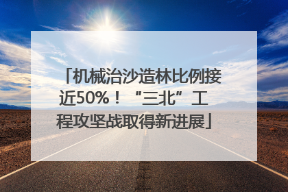机械治沙造林比例接近50%！“三北”工程攻坚战取得新进展