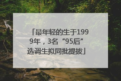最年轻的生于1999年，3名“95后”选调生拟同批提拔