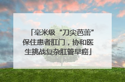 毫米级“刀尖芭蕾”保住患者肛门，协和医生挑战复杂肛管早癌
