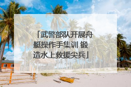 武警部队开展舟艇操作手集训 锻造水上救援尖兵