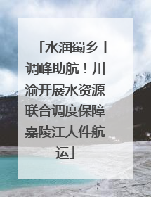 水润蜀乡丨调峰助航！川渝开展水资源联合调度保障嘉陵江大件航运