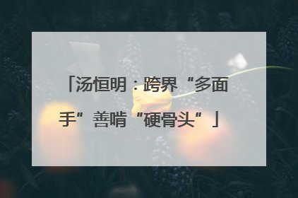 汤恒明：跨界“多面手”善啃“硬骨头”