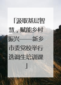 汲取基层智慧，赋能乡村振兴——新乡市委党校举行选调生培训课