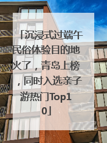 沉浸式过端午民俗体验目的地火了，青岛上榜，同时入选亲子游热门Top10