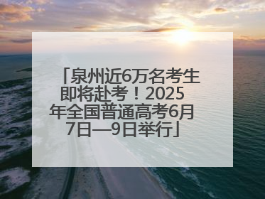 泉州近6万名考生即将赴考！2025年全国普通高考6月7日—9日举行