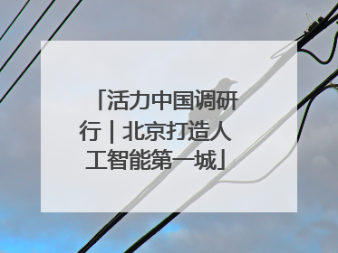 活力中国调研行｜北京打造人工智能第一城