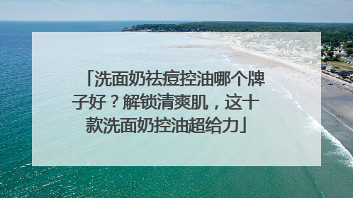 洗面奶祛痘控油哪个牌子好？解锁清爽肌，这十款洗面奶控油超给力