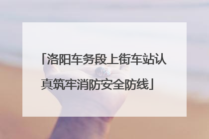 洛阳车务段上街车站认真筑牢消防安全防线