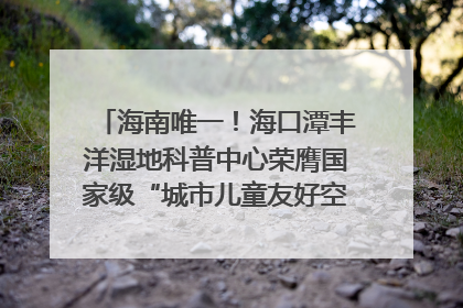 海南唯一！海口潭丰洋湿地科普中心荣膺国家级“城市儿童友好空间建设园区”称号