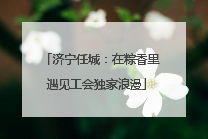 济宁任城：在粽香里遇见工会独家浪漫