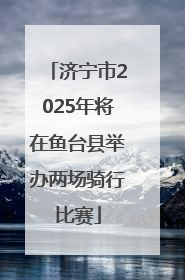 济宁市2025年将在鱼台县举办两场骑行比赛