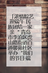 浓情粽艺迎端午 民族团结一家亲“ 青岛市李沧区虎山路街道百通馨苑社区举办“我们的节日·端午“主题活动
