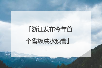 浙江发布今年首个省级洪水预警