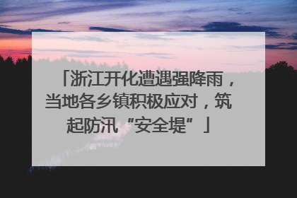 浙江开化遭遇强降雨，当地各乡镇积极应对，筑起防汛“安全堤”