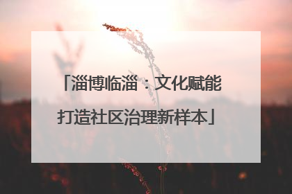 淄博临淄：文化赋能 打造社区治理新样本
