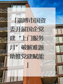 淄博市国资委开展国企党建“上门服务月”破解难题助推党建赋能