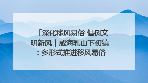 深化移风易俗 倡树文明新风｜威海乳山下初镇：多形式推进移风易俗 共筑文明和谐新风尚