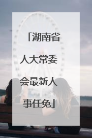 湖南省人大常委会最新人事任免