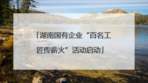 湖南国有企业“百名工匠传薪火”活动启动