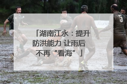 湖南江永：提升防洪能力 让雨后不再“看海”