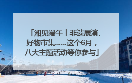 湘见端午丨非遗展演、好物市集……这个6月，八大主题活动等你参与