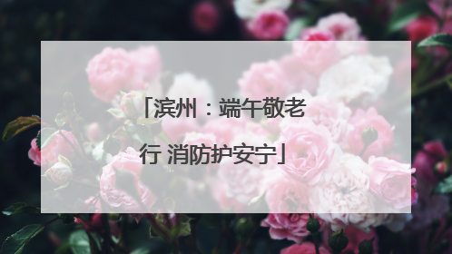 滨州：端午敬老行 消防护安宁