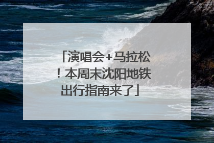 演唱会+马拉松！本周末沈阳地铁出行指南来了