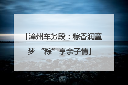 漳州车务段：粽香润童梦 “粽”享亲子情