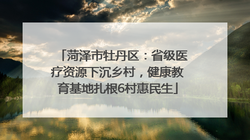 菏泽市牡丹区：省级医疗资源下沉乡村，健康教育基地扎根6村惠民生