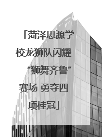 菏泽思源学校龙狮队闪耀“狮舞齐鲁”赛场 勇夺四项桂冠