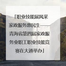 职业技能展风采 家政服务惠民生——青海省第四届家政服务业职工职业技能竞赛在大通举办