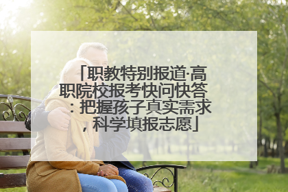 职教特别报道·高职院校报考快问快答：把握孩子真实需求，科学填报志愿