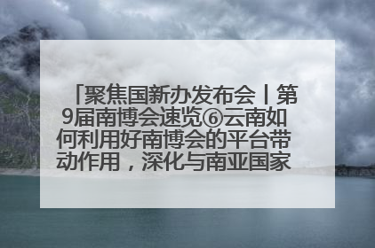 聚焦国新办发布会丨第9届南博会速览⑥云南如何利用好南博会的平台带动作用，深化与南亚国家的交流与合作？