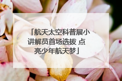 航天太空科普展小讲解员首场选拔 点亮少年航天梦