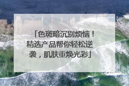 色斑暗沉别烦恼！精选产品帮你轻松逆袭，肌肤重焕光彩