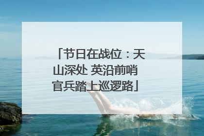 节日在战位：天山深处 英沿前哨官兵踏上巡逻路
